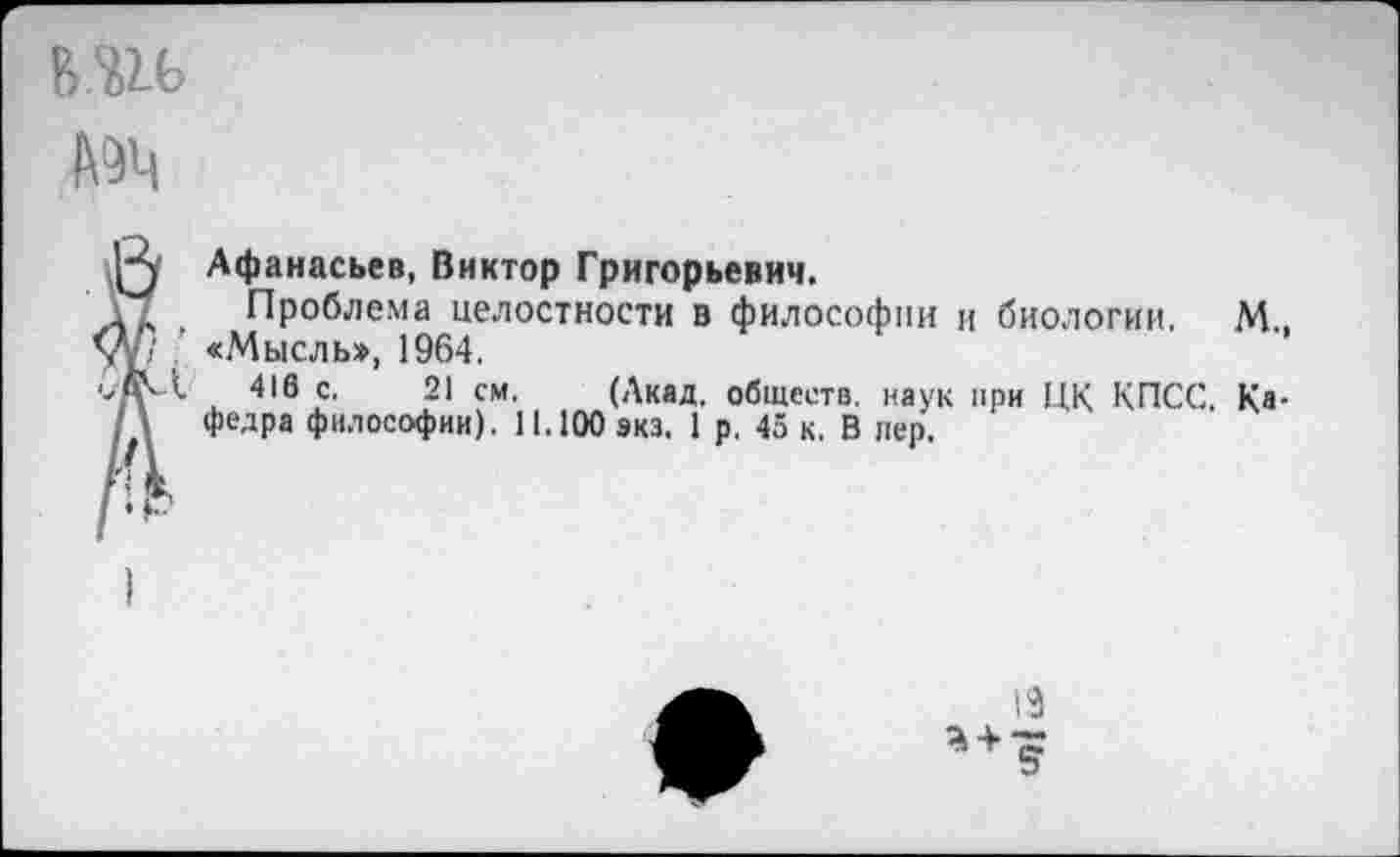 ﻿ь.ш.
К Афанасьев, Виктор Григорьевич.
. Проблема целостности в философии и биологии. М.. V; ■ «Мысль», 1964.
■ЖЛ 416 с. 21 см. (Акад, обществ, наук при ЦК КПСС. Ка-\ федра философии). 11.100 экз. 1 р. 45 к. В лер.